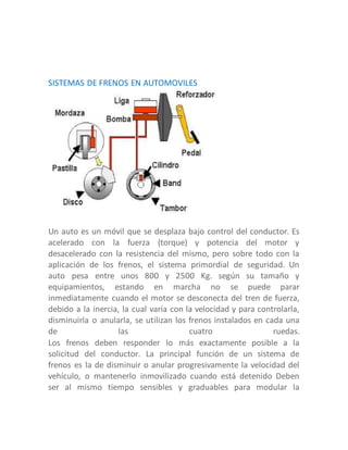 SISTEMAS DE FRENOS EN AUTOMOVILES
Un auto es un móvil que se desplaza bajo control del conductor. Es
acelerado con la fuerza (torque) y potencia del motor y
desacelerado con la resistencia del mismo, pero sobre todo con la
aplicación de los frenos, el sistema primordial de seguridad. Un
auto pesa entre unos 800 y 2500 Kg. según su tamaño y
equipamientos, estando en marcha no se puede parar
inmediatamente cuando el motor se desconecta del tren de fuerza,
debido a la inercia, la cual varía con la velocidad y para controlarla,
disminuirla o anularla, se utilizan los frenos instalados en cada una
de las cuatro ruedas.
Los frenos deben responder lo más exactamente posible a la
solicitud del conductor. La principal función de un sistema de
frenos es la de disminuir o anular progresivamente la velocidad del
vehículo, o mantenerlo inmovilizado cuando está detenido Deben
ser al mismo tiempo sensibles y graduables para modular la
 