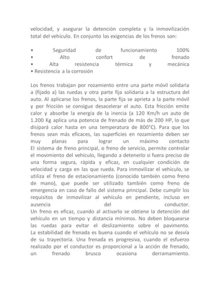 velocidad, y asegurar la detención completa y la inmovilización
total del vehículo. En conjunto las exigencias de los frenos son:
• Seguridad de funcionamiento 100%
• Alto confort de frenado
• Alta resistencia térmica y mecánica
• Resistencia a la corrosión
Los frenos trabajan por rozamiento entre una parte móvil solidaria
a (fijado a) las ruedas y otra parte fija solidaria a la estructura del
auto. Al aplicarse los frenos, la parte fija se aprieta a la parte móvil
y por fricción se consigue desacelerar el auto. Esta fricción emite
calor y absorbe la energía de la inercia (a 120 Km/h un auto de
1.200 Kg aplica una potencia de frenado de más de 200 HP, lo que
disipará calor hasta en una temperatura de 800°C). Para que los
frenos sean más eficaces, las superficies en rozamiento deben ser
muy planas para lograr un máximo contacto
El sistema de freno principal, o freno de servicio, permite controlar
el movimiento del vehículo, llegando a detenerlo si fuera preciso de
una forma segura, rápida y eficaz, en cualquier condición de
velocidad y carga en las que rueda. Para inmovilizar el vehículo, se
utiliza el freno de estacionamiento (conocido también como freno
de mano), que puede ser utilizado también como freno de
emergencia en caso de fallo del sistema principal. Debe cumplir los
requisitos de inmovilizar al vehículo en pendiente, incluso en
ausencia del conductor.
Un freno es eficaz, cuando al activarlo se obtiene la detención del
vehículo en un tiempo y distancia mínimos. No deben bloquearse
las ruedas para evitar el deslizamiento sobre el pavimento.
La estabilidad de frenada es buena cuando el vehículo no se desvía
de su trayectoria. Una frenada es progresiva, cuando el esfuerzo
realizado por el conductor es proporcional a la acción de frenado,
un frenado brusco ocasiona derramamiento.
 