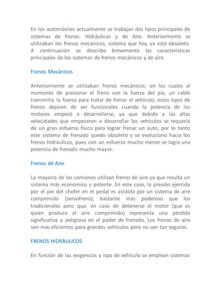 En los automóviles actualmente se trabajan dos tipos principales de
sistemas de frenos: Hidráulicos y de Aire. Anteriormente se
utilizaban los frenos mecánicos, sistema que hoy ya está obsoleto.
A continuación se describe brevemente las características
principales de los sistemas de frenos mecánicos y de aire.
Frenos Mecánicos
Anteriormente se utilizaban frenos mecánicos; en los cuales al
momento de presionar el freno con la fuerza del pie, un cable
transmitía la fuerza para tratar de frenar el vehículo, estos tipos de
frenos dejaron de ser funcionales cuando la potencia de los
motores empezó a desarrollarse, ya que debido a las altas
velocidades que empezaron a desarrollar los vehículos se requería
de un gran esfuerzo físico para lograr frenar un auto, por lo tanto
este sistema de frenado quedo obsoleto y se evoluciono hacia los
frenos hidráulicos, pues con un esfuerzo mucho menor se logra una
potencia de frenado mucho mayor.
Frenos de Aire
La mayoría de los camiones utilizan frenos de aire ya que resulta un
sistema más económico y potente. En este caso, la presión ejercida
por el pie del chofer en el pedal es asistida por un sistema de aire
comprimido (servofreno), bastante más poderoso que los
tradicionales pero que, en caso de detenerse el motor (que es
quien produce el aire comprimido) representa una pérdida
significativa y peligrosa en el poder de frenado. Los frenos de aire
son más eficientes para grandes vehículos pero no son tan seguros.
FRENOS HIDRÁULICOS
En función de las exigencias y tipo de vehículo se emplean sistemas
 