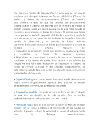 con distintas fuerzas de transmisión. En vehículos de turismo se
emplean casi siempre sistemas de frenos hidráulicos (“frenos de
pedal”) y frenos de estacionamiento (“frenos de mano”).
Este sistema se basa en que los líquidos son prácticamente
incompresibles y además de acuerdo con el Principio de Pascal, la
presión ejercida sobre un punto cualquiera de una masa líquida se
transmite íntegramente en todas direcciones. Al ejercer una fuerza
con el pie en un émbolo pequeño el fluido la transmite y, según la
relación entre las secciones de los émbolos, la amplifica. También
cambia la dirección y el sentido la fuerza aplicada
Los frenos hidráulicos utilizan un fluido para transmitir la acción de
frenado. El sistema requiere de:
• Dispositivo de actuación: medio que permite al conductor generar
y controlar la fuerza de frenado deseada.
• Dispositivo de transmisión: transmite la fuerza de frenado del
conductor a los frenos de rueda. Para reducir a un mínimo los
riesgos de que falle este dispositivo de seguridad, el sistema de
frenos de servicio se divide en dos circuitos independientes. De
esta manera cuando falla uno de los circuitos de freno, se mantiene
la efectividad del segundo
• Disposición diagonal: cada circuito frena una rueda delantera y la
rueda trasera diagonalmente opuesta. Esta división se emplea
principalmente en vehículos de tracción delantera
• Disposición paralela: con cada circuito se frena un eje. El diseño
de este tipo de división es lo más sencillo. Este se emplea
preferentemente en vehículos con tracción trasera.
• Frenos de rueda: son los que ejercen la acción de frenado al hacer
fricción con la rueda y retardan el movimiento de las ruedas del
vehículo, logrando reducir la velocidad o frenar el vehículo hasta
que se detenga completamente.
 