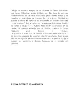 Debajo se muestra imagen de un sistema de frenos hidráulico:
Los frenos hidráulicos están divididos en dos tipos de sistemas
fundamentales: los sistemas hidráulicos, propiamente dichos y los
basados en materiales de fricción. En los sistemas hidráulicos,
cuando el freno del vehículo es presionado, un cilindro conocido
como “maestro” dentro del motor, se encarga de impulsar líquido
de frenos a través de una tubería hasta los frenos situados en las
ruedas, la presión ejercida por el líquido produce la fuerza
necesaria para detener el vehículo.
Las pastillas o materiales de fricción, suelen ser piezas metálicas o
de cerámica capaces de soportar altas temperaturas. Estas piezas
son las encargadas de crear fricción contra una superficie fija (que
pueden ser tambores o discos), logrando así el frenado del
vehículo.
SISTEMA ELECTRICO DEL AUTOMOVIL
 