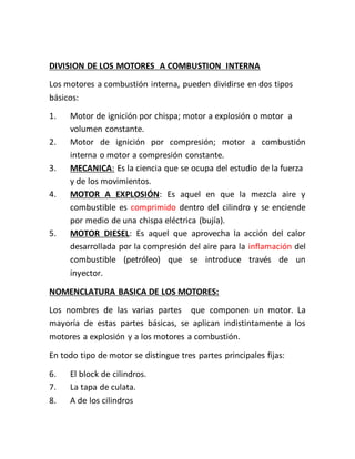 DIVISION DE LOS MOTORES A COMBUSTION INTERNA
Los motores a combustión interna, pueden dividirse en dos tipos
básicos:
1. Motor de ignición por chispa; motor a explosión o motor a
volumen constante.
2. Motor de ignición por compresión; motor a combustión
interna o motor a compresión constante.
3. MECANICA: Es la ciencia que se ocupa del estudio de la fuerza
y de los movimientos.
4. MOTOR A EXPLOSIÓN: Es aquel en que la mezcla aire y
combustible es comprimido dentro del cilindro y se enciende
por medio de una chispa eléctrica (bujía).
5. MOTOR DIESEL: Es aquel que aprovecha la acción del calor
desarrollada por la compresión del aire para la inflamación del
combustible (petróleo) que se introduce través de un
inyector.
NOMENCLATURA BASICA DE LOS MOTORES:
Los nombres de las varias partes que componen un motor. La
mayoría de estas partes básicas, se aplican indistintamente a los
motores a explosión y a los motores a combustión.
En todo tipo de motor se distingue tres partes principales fijas:
6. El block de cilindros.
7. La tapa de culata.
8. A de los cilindros
 