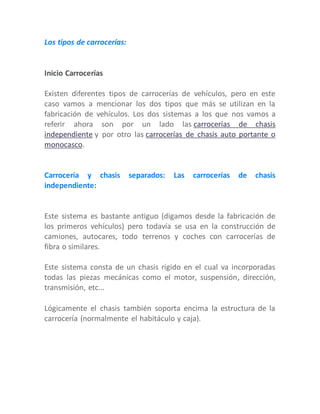 Los tipos de carrocerías:
Inicio Carrocerías
Existen diferentes tipos de carrocerías de vehículos, pero en este
caso vamos a mencionar los dos tipos que más se utilizan en la
fabricación de vehículos. Los dos sistemas a los que nos vamos a
referir ahora son por un lado las carrocerías de chasis
independiente y por otro las carrocerías de chasis auto portante o
monocasco.
Carrocería y chasis separados: Las carrocerías de chasis
independiente:
Este sistema es bastante antiguo (digamos desde la fabricación de
los primeros vehículos) pero todavía se usa en la construcción de
camiones, autocares, todo terrenos y coches con carrocerías de
fibra o similares.
Este sistema consta de un chasis rígido en el cual va incorporadas
todas las piezas mecánicas como el motor, suspensión, dirección,
transmisión, etc...
Lógicamente el chasis también soporta encima la estructura de la
carrocería (normalmente el habitáculo y caja).
 