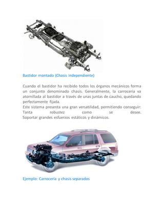 Bastidor montado (Chasis independiente)
Cuando el bastidor ha recibido todos los órganos mecánicos forma
un conjunto denominado chasis. Generalmente, la carrocería va
atornillada al bastidor a través de unas juntas de caucho, quedando
perfectamente fijada.
Este sistema presenta una gran versatilidad, permitiendo conseguir:
Tanta robustez como se desee.
Soportar grandes esfuerzos estáticos y dinámicos.
Ejemplo: Carrocería y chasis separados
 
