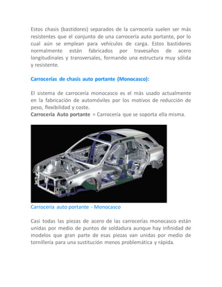 Estos chasis (bastidores) separados de la carrocería suelen ser más
resistentes que el conjunto de una carrocería auto portante, por lo
cual aún se emplean para vehículos de carga. Estos bastidores
normalmente están fabricados por travesaños de acero
longitudinales y transversales, formando una estructura muy sólida
y resistente.
Carrocerías de chasis auto portante (Monocasco):
El sistema de carrocería monocasco es el más usado actualmente
en la fabricación de automóviles por los motivos de reducción de
peso, flexibilidad y coste.
Carrocería Auto portante = Carrocería que se soporta ella misma.
Carrocería auto portante - Monocasco
Casi todas las piezas de acero de las carrocerías monocasco están
unidas por medio de puntos de soldadura aunque hay infinidad de
modelos que gran parte de esas piezas van unidas por medio de
tornillería para una sustitución menos problemática y rápida.
 