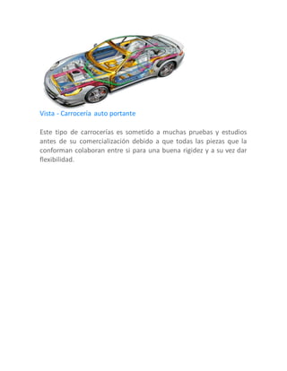 Vista - Carrocería auto portante
Este tipo de carrocerías es sometido a muchas pruebas y estudios
antes de su comercialización debido a que todas las piezas que la
conforman colaboran entre si para una buena rigidez y a su vez dar
flexibilidad.
 