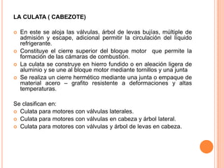 LA CULATA ( CABEZOTE)
 En este se aloja las válvulas, árbol de levas bujías, múltiple de
admisión y escape, adicional permitir la circulación del líquido
refrigerante.
 Constituye el cierre superior del bloque motor que permite la
formación de las cámaras de combustión.
 La culata se construye en hierro fundido o en aleación ligera de
aluminio y se une al bloque motor mediante tornillos y una junta
 Se realiza un cierre hermético mediante una junta o empaque de
material acero – grafito resistente a deformaciones y altas
temperaturas.
Se clasifican en:
 Culata para motores con válvulas laterales.
 Culata para motores con válvulas en cabeza y árbol lateral.
 Culata para motores con válvulas y árbol de levas en cabeza.
 
