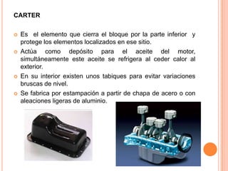 CARTER
 Es el elemento que cierra el bloque por la parte inferior y
protege los elementos localizados en ese sitio.
 Actúa como depósito para el aceite del motor,
simultáneamente este aceite se refrigera al ceder calor al
exterior.
 En su interior existen unos tabiques para evitar variaciones
bruscas de nivel.
 Se fabrica por estampación a partir de chapa de acero o con
aleaciones ligeras de aluminio.
 