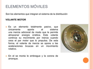 VOLANTE MOTOR
 Es un elemento totalmente pasivo, que
únicamente aporta al sistema
una inercia adicional de modo que le permite
almacenar energía cinética. Este volante
continúa su movimiento por inercia cuando
cesa el par motor que lo propulsa. De esta
forma, el volante de inercia se opone a las
aceleraciones bruscas en un movimiento
rotativo.
 En el se monta le embrague y la corona de
arranque.
ELEMENTOS MÓVILES
Son los elementos que integran el sistema de la distribución
 