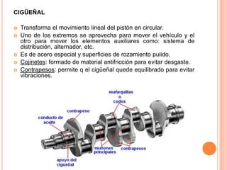 CIGÜEÑAL
 Transforma el movimiento lineal del pistón en circular.
 Uno de los extremos se aprovecha para mover el vehículo y el
otro para mover los elementos auxiliares como: sistema de
distribución, alternador, etc.
 Es de acero especial y superficies de rozamiento pulido.
 Cojinetes: formado de material antifricción para evitar desgaste.
 Contrapesos: permite q el cigüeñal quede equilibrado para evitar
vibraciones.
 
