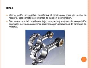 BIELA
 Une el pistón al cigüeñal, transforma el movimiento lineal del pistón en
rotatorio, esta sometido a esfuerzos de tracción o compresión.
 Son acero templado mediante forja, aunque hay motores de competición
con bielas de titanio o aluminio, realizadas por operaciones de arranque de
material.
 