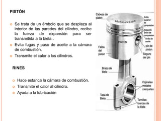 PISTÓN
 Se trata de un émbolo que se desplaza al
interior de las paredes del cilindro, recibe
la fuerza de expansión para ser
transmitida a la biela .
 Evita fugas y paso de aceite a la cámara
de combustión.
 Transmite el calor a los cilindros.
RINES
 Hace estanca la cámara de combustión.
 Transmite el calor al cilindro.
 Ayuda a la lubricación
 