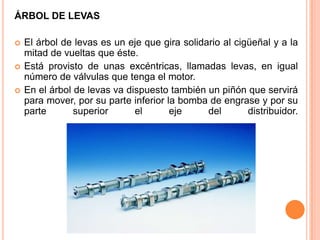 ÁRBOL DE LEVAS
 El árbol de levas es un eje que gira solidario al cigüeñal y a la
mitad de vueltas que éste.
 Está provisto de unas excéntricas, llamadas levas, en igual
número de válvulas que tenga el motor.
 En el árbol de levas va dispuesto también un piñón que servirá
para mover, por su parte inferior la bomba de engrase y por su
parte superior el eje del distribuidor.
 