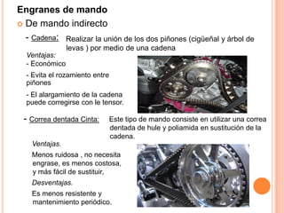 Realizar la unión de los dos piñones (cigüeñal y árbol de
levas ) por medio de una cadena
Ventajas:
- Económico
- Evita el rozamiento entre
piñones
- El alargamiento de la cadena
puede corregirse con le tensor.
Engranes de mando
 De mando indirecto
- Cadena:
- Correa dentada Cinta: Este tipo de mando consiste en utilizar una correa
dentada de hule y poliamida en sustitución de la
cadena.
Ventajas.
Menos ruidosa , no necesita
engrase, es menos costosa,
y más fácil de sustituir,
Desventajas.
Es menos resistente y
mantenimiento periódico.
 