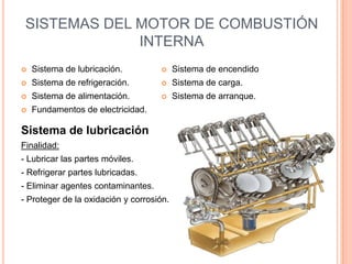 SISTEMAS DEL MOTOR DE COMBUSTIÓN
INTERNA
 Sistema de lubricación.
 Sistema de refrigeración.
 Sistema de alimentación.
 Fundamentos de electricidad.
 Sistema de encendido
 Sistema de carga.
 Sistema de arranque.
Sistema de lubricación
Finalidad:
- Lubricar las partes móviles.
- Refrigerar partes lubricadas.
- Eliminar agentes contaminantes.
- Proteger de la oxidación y corrosión.
 