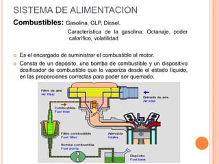 Combustibles: Gasolina, GLP, Diesel.
Característica de la gasolina: Octanaje, poder
calorífico, volatilidad
 Es el encargado de suministrar el combustible al motor.
 Consta de un depósito, una bomba de combustible y un dispositivo
dosificador de combustible que lo vaporiza desde el estado líquido,
en las proporciones correctas para poder ser quemado.
SISTEMA DE ALIMENTACION
 