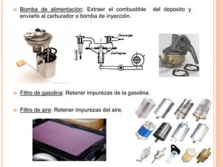  Bomba de alimentación: Extraer el combustible del deposito y
enviarlo al carburador o bomba de inyección.
 Filtro de gasolina: Retener impurezas de la gasolina.
 Filtro de aire: Retener impurezas del aire.
 