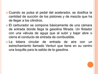  Cuando se pulsa el pedal del acelerador, se dosifica la
cantidad de succión de los pistones y de mezcla que ha
de llegar a los cilindros.
 El carburador se compone básicamente de una cámara
de entrada donde llega la gasolina filtrada. Un flotador
con una válvula de aguja que al subir y bajar abre o
cierra el conducto de entrada de combustible.
 La tobera circular de entrada de aire con un
estrechamiento llamado Venturi que tiene en su centro
una boquilla para la salida de la gasolina.
 