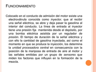 Colocado en el conducto de admisión del motor existe una
electroválvula conocida como inyector, que al recibir
una señal eléctrica, se abre y deja pasar la gasolina al
interior del conducto. La línea de entrada al inyector
tiene una presión fija mantenida desde el depósito, por
una bomba eléctrica asistida por un regulador de
presión. El tiempo de duración de la señal eléctrica y
con ello la cantidad de gasolina inyectada, así como el
momento en que se produce la inyección, los determina
la unidad procesadora central en consecuencia con la
posición de la mariposa de entrada de aire al motor y
las señales emitidas por un grupo de sensores que
miden los factores que influyen en la formación de la
mezcla.
FUNCIONAMIENTO
 