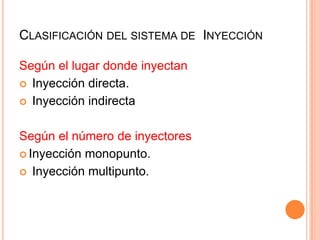Según el lugar donde inyectan
 Inyección directa.
 Inyección indirecta
Según el número de inyectores
 Inyección monopunto.
 Inyección multipunto.
CLASIFICACIÓN DEL SISTEMA DE INYECCIÓN
 