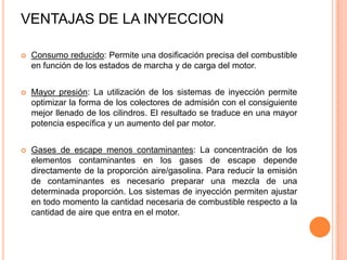  Consumo reducido: Permite una dosificación precisa del combustible
en función de los estados de marcha y de carga del motor.
 Mayor presión: La utilización de los sistemas de inyección permite
optimizar la forma de los colectores de admisión con el consiguiente
mejor llenado de los cilindros. El resultado se traduce en una mayor
potencia específica y un aumento del par motor.
 Gases de escape menos contaminantes: La concentración de los
elementos contaminantes en los gases de escape depende
directamente de la proporción aire/gasolina. Para reducir la emisión
de contaminantes es necesario preparar una mezcla de una
determinada proporción. Los sistemas de inyección permiten ajustar
en todo momento la cantidad necesaria de combustible respecto a la
cantidad de aire que entra en el motor.
VENTAJAS DE LA INYECCION
 