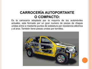 CARROCERÍA AUTOPORTANTE
O COMPACTO:
Es la carrocería adoptada por la mayoría de los automóviles
actuales, esta formado por un gran numero de piezas de chapas
unidas entre si mediante puntos de soldadura por resistencia eléctrica
y al arco. También tiene piezas unidas por tornillos.
 
