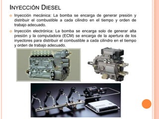 INYECCIÓN DIESEL
 Inyección mecánica: La bomba se encarga de generar presión y
distribuir el combustible a cada cilindro en el tiempo y orden de
trabajo adecuado.
 Inyección electrónica: La bomba se encarga solo de generar alta
presión y la computadora (ECM) se encarga de la apertura de los
inyectores para distribuir el combustible a cada cilindro en el tiempo
y orden de trabajo adecuado.
 