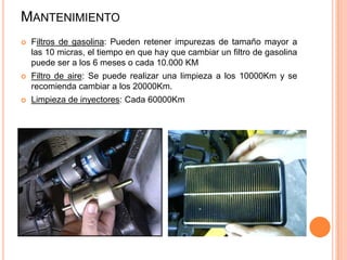 MANTENIMIENTO
 Filtros de gasolina: Pueden retener impurezas de tamaño mayor a
las 10 micras, el tiempo en que hay que cambiar un filtro de gasolina
puede ser a los 6 meses o cada 10.000 KM
 Filtro de aire: Se puede realizar una limpieza a los 10000Km y se
recomienda cambiar a los 20000Km.
 Limpieza de inyectores: Cada 60000Km
 