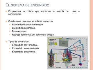 EL SISTEMA DE ENCENDIDO
 Proporciona la chispa que enciende la mezcla de aire –
combustible.
 Condiciones para que se inflame la mezcla:
 Buena dosificación de mezcla.
 Bujías bien calibradas.
 Buena chispa.
 Reglaje del tiempo del salto de la chispa.
 Tipos de encendido:
 Encendido convencional.
 Encendido transistorizado.
 Encendido electrónico.
 