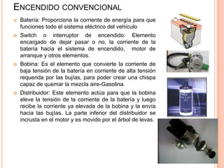 ENCENDIDO CONVENCIONAL
 Batería: Proporciona la corriente de energía para que
funciones todo el sistema eléctrico del vehículo
 Switch o interruptor de encendido: Elemento
encargado de dejar pasar o no, la corriente de la
batería hacia el sistema de encendido, motor de
arranque y otros elementos.
 Bobina: Es el elemento que convierte la corriente de
baja tensión de la batería en corriente de alta tensión
requerida por las bujías, para poder crear una chispa
capaz de quemar la mezcla aire-Gasolina.
 Distribuidor: Este elemento actúa para que la bobina
eleve la tensión de la corriente de la batería y luego
recibe la corriente ya elevada de la bobina y la envía
hacia las bujías. La parte inferior del distribuidor se
incrusta en el motor y es movido por el árbol de levas.
 