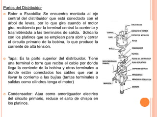 Partes del Distribuidor
 Rotor o Escobilla: Se encuentra montada al eje
central del distribuidor que está conectado con el
árbol de levas, por lo que gira cuando el motor
gira, recibiendo por la terminal central la corriente y
trasmitiéndola a las terminales de salida. Solidario
con los platinos que se emplean para abrir y cerrar
el circuito primario de la bobina, lo que produce la
corriente de alta tensión.
 Tapa: Es la parte superior del distribuidor. Tiene
una terminal o torre que recibe el cable por donde
llega la corriente de la bobina y otras terminales a
donde están conectados los cables que van a
llevar la corriente a las bujías (tantas terminales o
salidas como cilindros tenga el motor)
 Condensador: Atua como amortiguador electrico
del circuito primario, reduce el salto de chispa en
los platinos.
 