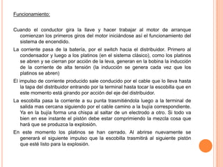Funcionamiento:
Cuando el conductor gira la llave y hacer trabajar al motor de arranque
comienzan los primeros giros del motor iniciándose así el funcionamiento del
sistema de encendido.
La corriente pasa de la batería, por el switch hacia el distribuidor. Primero al
condensador y luego a los platinos (en el sistema clásico), como los platinos
se abren y se cierran por acción de la leva, generan en la bobina la inducción
de la corriente de alta tensión (la inducción se genera cada vez que los
platinos se abren)
El impulso de corriente producido sale conducido por el cable que lo lleva hasta
la tapa del distribuidor entrando por la terminal hasta tocar la escobilla que en
este momento está girando por acción del eje del distribuidor.
La escobilla pasa la corriente a su punta trasmitiéndola luego a la terminal de
salida mas cercana siguiendo por el cable camino a la bujía correspondiente.
Ya en la bujía forma una chispa al saltar de un electrodo a otro. Si todo va
bien en ese instante el pistón debe estar comprimiendo la mezcla cosa que
hará que se produzca la explosión.
En este momento los platinos se han cerrado. Al abrirse nuevamente se
generará el siguiente impulso que la escobilla trasmitirá al siguiente pistón
que esté listo para la explosión.
 