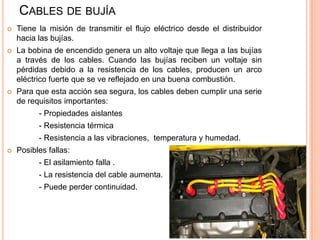 CABLES DE BUJÍA
 Tiene la misión de transmitir el flujo eléctrico desde el distribuidor
hacia las bujías.
 La bobina de encendido genera un alto voltaje que llega a las bujías
a través de los cables. Cuando las bujías reciben un voltaje sin
pérdidas debido a la resistencia de los cables, producen un arco
eléctrico fuerte que se ve reflejado en una buena combustión.
 Para que esta acción sea segura, los cables deben cumplir una serie
de requisitos importantes:
- Propiedades aislantes
- Resistencia térmica
- Resistencia a las vibraciones, temperatura y humedad.
 Posibles fallas:
- El asilamiento falla .
- La resistencia del cable aumenta.
- Puede perder continuidad.
 