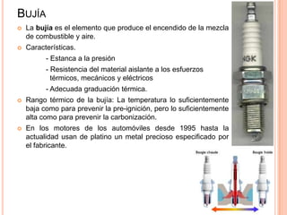 BUJÍA
 La bujía es el elemento que produce el encendido de la mezcla
de combustible y aire.
 Características.
- Estanca a la presión
- Resistencia del material aislante a los esfuerzos
térmicos, mecánicos y eléctricos
- Adecuada graduación térmica.
 Rango térmico de la bujía: La temperatura lo suficientemente
baja como para prevenir la pre-ignición, pero lo suficientemente
alta como para prevenir la carbonización.
 En los motores de los automóviles desde 1995 hasta la
actualidad usan de platino un metal precioso especificado por
el fabricante.
 