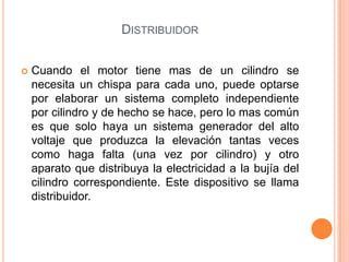  Cuando el motor tiene mas de un cilindro se
necesita un chispa para cada uno, puede optarse
por elaborar un sistema completo independiente
por cilindro y de hecho se hace, pero lo mas común
es que solo haya un sistema generador del alto
voltaje que produzca la elevación tantas veces
como haga falta (una vez por cilindro) y otro
aparato que distribuya la electricidad a la bujía del
cilindro correspondiente. Este dispositivo se llama
distribuidor.
DISTRIBUIDOR
 