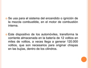  Se usa para el sistema del encendido o ignición de
la mezcla combustible, en el motor de combustión
interna.
 Este dispositivo de los automóviles, transforma la
corriente almacenada en la batería de 12 voltios en
miles de voltios, a veces llega a generar 120.000
voltios, que son necesarios para originar chispas
en las bujías, dentro de los cilindros.
 