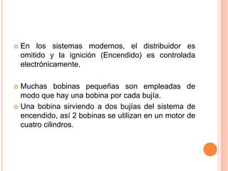  En los sistemas modernos, el distribuidor es
omitido y la ignición (Encendido) es controlada
electrónicamente.
 Muchas bobinas pequeñas son empleadas de
modo que hay una bobina por cada bujía.
 Una bobina sirviendo a dos bujías del sistema de
encendido, así 2 bobinas se utilizan en un motor de
cuatro cilindros.
 