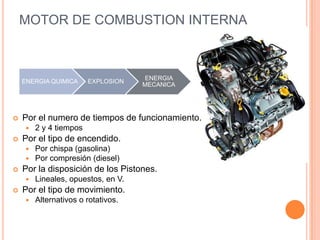MOTOR DE COMBUSTION INTERNA
ENERGIA QUIMICA EXPLOSION
ENERGIA
MECANICA
 Por el numero de tiempos de funcionamiento.
 2 y 4 tiempos
 Por el tipo de encendido.
 Por chispa (gasolina)
 Por compresión (diesel)
 Por la disposición de los Pistones.
 Lineales, opuestos, en V.
 Por el tipo de movimiento.
 Alternativos o rotativos.
 