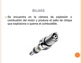  Se encuentra en la cámara de explosión o
combustión del motor y produce el salto de chispa
que explosiona o quema el combustible.
BUJIAS
 