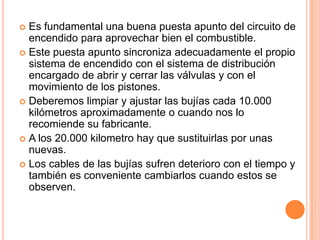  Es fundamental una buena puesta apunto del circuito de
encendido para aprovechar bien el combustible.
 Este puesta apunto sincroniza adecuadamente el propio
sistema de encendido con el sistema de distribución
encargado de abrir y cerrar las válvulas y con el
movimiento de los pistones.
 Deberemos limpiar y ajustar las bujías cada 10.000
kilómetros aproximadamente o cuando nos lo
recomiende su fabricante.
 A los 20.000 kilometro hay que sustituirlas por unas
nuevas.
 Los cables de las bujías sufren deterioro con el tiempo y
también es conveniente cambiarlos cuando estos se
observen.
 