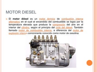 MOTOR DIESEL
 El motor diésel es un motor térmico de combustión interna
alternativo en el cual el encendido del combustible se logra por la
temperatura elevada que produce la compresión del aire en el
interior del cilindro, según el principio del ciclo del diésel. También
llamado motor de combustión interna, a diferencia del motor de
explosión interna comúnmente conocido como motor de gasolina
 