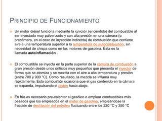 PRINCIPIO DE FUNCIONAMIENTO
 Un motor diésel funciona mediante la ignición (encendido) del combustible al
ser inyectado muy pulverizado y con alta presión en una cámara (o
precámara, en el caso de inyección indirecta) de combustión que contiene
aire a una temperatura superior a la temperatura de autocombustión, sin
necesidad de chispa como en los motores de gasolina. Ésta es la
llamada autoinflamación .
 El combustible se inyecta en la parte superior de la cámara de combustión a
gran presión desde unos orificios muy pequeños que presenta el inyector de
forma que se atomiza y se mezcla con el aire a alta temperatura y presión
(entre 700 y 900 °C). Como resultado, la mezcla se inflama muy
rápidamente. Esta combustión ocasiona que el gas contenido en la cámara
se expanda, impulsando el pistón hacia abajo.
 En frío es necesario pre-calentar el gasóleo o emplear combustibles más
pesados que los empleados en el motor de gasolina, empleándose la
fracción de destilación del petróleo fluctuando entre los 220 °C y 350 °C
 