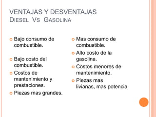 VENTAJAS Y DESVENTAJAS
DIESEL VS GASOLINA
 Bajo consumo de
combustible.
 Bajo costo del
combustible.
 Costos de
mantenimiento y
prestaciones.
 Piezas mas grandes.
 Mas consumo de
combustible.
 Alto costo de la
gasolina.
 Costos menores de
mantenimiento.
 Piezas mas
livianas, mas potencia.
 