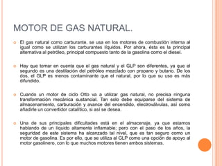 MOTOR DE GAS NATURAL.
 El gas natural como carburante, se usa en los motores de combustión interna al
igual como se utilizan los carburantes líquidos. Por ahora, ésta es la principal
alternativa al petróleo, principal compuesto tanto de la gasolina como el diesel.
 Hay que tomar en cuenta que el gas natural y el GLP son diferentes, ya que el
segundo es una destilación del petróleo mezclado con propano y butano. De los
dos, el GLP es menos contaminante que el natural, por lo que su uso es más
difundido.
 Cuando un motor de ciclo Otto va a utilizar gas natural, no precisa ninguna
transformación mecánica sustancial. Tan solo debe equiparse del sistema de
almacenamiento, carburación y avance del encendido, electroválvulas, así como
añadirle un convertidor catalítico, si así se desea.
 Una de sus principales dificultades está en el almacenaje, ya que estamos
hablando de un líquido altamente inflamable; pero con el paso de los años, la
seguridad de este sistema ha alcanzado tal nivel, que es tan seguro como un
motor de gasolina. Es por ello, que se utiliza al GLP como una opción de apoyo al
motor gasolinero, con lo que muchos motores tienen ambos sistemas.
 