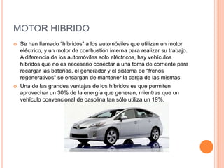 MOTOR HIBRIDO
 Se han llamado “híbridos” a los automóviles que utilizan un motor
eléctrico, y un motor de combustión interna para realizar su trabajo.
A diferencia de los automóviles solo eléctricos, hay vehículos
híbridos que no es necesario conectar a una toma de corriente para
recargar las baterías, el generador y el sistema de "frenos
regenerativos" se encargan de mantener la carga de las mismas.
 Una de las grandes ventajas de los híbridos es que permiten
aprovechar un 30% de la energía que generan, mientras que un
vehículo convencional de gasolina tan sólo utiliza un 19%.
 