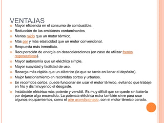 VENTAJAS
 Mayor eficiencia en el consumo de combustible.
 Reducción de las emisiones contaminantes
 Menos ruido que un motor térmico.
 Más par y más elasticidad que un motor convencional.
 Respuesta más inmediata.
 Recuperación de energía en desaceleraciones (en caso de utilizar frenos
regenerativos).
 Mayor autonomía que un eléctrico simple.
 Mayor suavidad y facilidad de uso.
 Recarga más rápida que un eléctrico (lo que se tarde en llenar el depósito).
 Mejor funcionamiento en recorridos cortos y urbanos.
 En recorridos cortos, puede funcionar sin usar el motor térmico, evitando que trabaje
en frío y disminuyendo el desgaste.
 Instalación eléctrica más potente y versátil. Es muy difícil que se quede sin batería
por dejarse algo encendido. La potencia eléctrica extra también sirve para usar
algunos equipamientos, como el aire acondicionado, con el motor térmico parado.
 