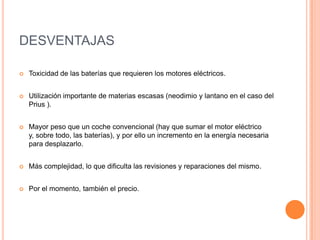 DESVENTAJAS
 Toxicidad de las baterías que requieren los motores eléctricos.
 Utilización importante de materias escasas (neodimio y lantano en el caso del
Prius ).
 Mayor peso que un coche convencional (hay que sumar el motor eléctrico
y, sobre todo, las baterías), y por ello un incremento en la energía necesaria
para desplazarlo.
 Más complejidad, lo que dificulta las revisiones y reparaciones del mismo.
 Por el momento, también el precio.
 