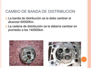 CAMBIO DE BANDA DE DISTRIBUCION
 La banda de distribución se la debe cambiar al
alcanzar 60000Km.
 La cadena de distribución se la debería cambiar en
promedio a los 140000km
 