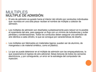 MULTIPLES
MÚLTIPLE DE ADMISIÓN:
 El aire de admisión es guiado hacia el interior del cilindro por conductos individuales
que- reunidos en una sola pieza- reciben el nombre de múltiple o colector de
admisión.
 Los múltiples de admisión son diseñados cuidadosamente para reducir en lo posible
el rozamiento del aire, para asegurar un flujo con un mínimo de turbulencias y evitar
pérdidas y condensaciones. Todos los conductos deben asegurar una admisión de
aire idéntica a cada cilindro, lo que se consigue por características de diseño.
 Los múltiples son fabricados en materiales ligeros; pueden ser de aluminio, de
manganeso o de material sintético, como el plástico.
 Lo que se puede deteriorar en el múltiple de admisión son las empaquetaduras, lo
que ocasionaría el ingreso de aire adicional, falsas lecturas de todos los sensores
electrónicos, y por consiguiente, un error en la estrategia del computador de
inyección.
 