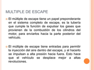 MULTIPLE DE ESCAPE
 El múltiple de escape tiene un papel preponderante
en el sistema completo de escape, es la tubería
que cumple la función de expulsar los gases que
provienen de la combustión de los cilindros del
motor, para enviarlos hacia la parte posterior del
vehículo.
 El múltiple de escape tiene entradas para permitir
la inyección del aire dentro del escape, y al hacerlo
se impulsan a alta presión hacia fuera. Esto hace
que el vehículo se desplace mejor a altas
revoluciones.
 